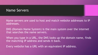 Name Servers
Name servers are used to host and match website addresses to IP
addresses.
DNS (Domain Name System) is the main system over the internet
that searches the name servers.
When you type in a URL, the DNS looks up the domain name, finds
the matching IP address and sends it back.
Every website has a URL with an equivalent IP address.
 