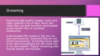 Streaming
Streaming high-quality images, music and
video requires a lot of data. Music and
video files can both be either downloaded
as permanent files or streamed
temporarily.
A downloaded file creates a file you can
store permanently. Streamed files are not
stored permanently. Streaming allows data
to be used immediately but the whole file
is not downloaded. Popular streaming sites
include Spotify and YouTube.
 