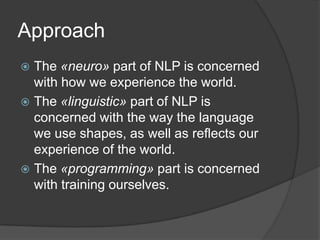 Approach
 The «neuro» part of NLP is concerned
with how we experience the world.
 The «linguistic» part of NLP is
concerned with the way the language
we use shapes, as well as reflects our
experience of the world.
 The «programming» part is concerned
with training ourselves.
 