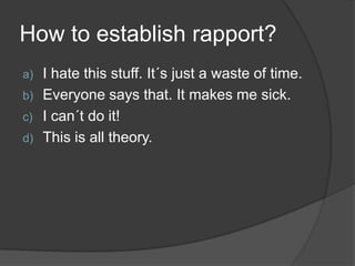 How to establish rapport?
a) I hate this stuff. It´s just a waste of time.
b) Everyone says that. It makes me sick.
c) I can´t do it!
d) This is all theory.
 