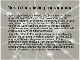 Neuro Linguistic programming
• Neuro refers to how the mind and body interact. Each
individual has established their own unique mental
filtering system for processing the millions of bits of data
being absorbed through the senses. Our first mental
map of the world consists of internal images, sounds,
tactile awareness, internal sensations, tastes and smells
which result from the filtering process.
• Linguistic refers to the insights into a person’s thinking
that can be obtained by careful attention to their use of
language We allocate personal meaning to the
information being received from the world outside. We
form a second mental map by assigning language to the
internal images, sounds and feelings, tastes and smells,
thus forming everyday conscious awareness.
 