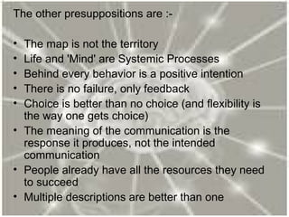 The other presuppositions are :-
• The map is not the territory
• Life and 'Mind' are Systemic Processes
• Behind every behavior is a positive intention
• There is no failure, only feedback
• Choice is better than no choice (and flexibility is
the way one gets choice)
• The meaning of the communication is the
response it produces, not the intended
communication
• People already have all the resources they need
to succeed
• Multiple descriptions are better than one
 