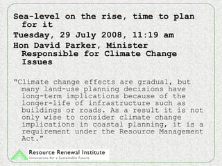 Sea-level on the rise, time to plan for it Tuesday, 29 July 2008, 11:19 am Hon David Parker, Minister Responsible for Climate Change Issues “ Climate change effects are gradual, but many land-use planning decisions have long-term implications because of the longer-life of infrastructure such as buildings or roads. As a result it is not only wise to consider climate change implications in coastal planning, it is a requirement under the Resource Management Act.” 