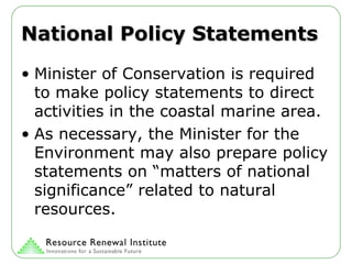 National Policy Statements Minister of Conservation is required to make policy statements to direct activities in the coastal marine area. As necessary, the Minister for the Environment may also prepare policy statements on “matters of national significance” related to natural resources. 