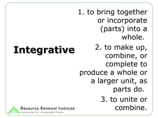 Integrative 1. to bring together or incorporate (parts) into a whole.  2. to make up, combine, or complete to produce a whole or a larger unit, as parts do.  3. to unite or combine. 