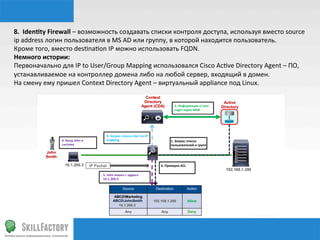 8.	
  	
  Identy	
  Firewall	
  –	
  возможность	
  создавать	
  списки	
  контроля	
  доступа,	
  используя	
  вместо	
  source	
  
ip	
  address	
  логин	
  пользователя	
  в	
  MS	
  AD	
  или	
  группу,	
  в	
  которой	
  находится	
  пользователь.	
  
Кроме	
  того,	
  вместо	
  desnnanon	
  IP	
  можно	
  использовать	
  FQDN.	
  
Немного	
  истории:	
  
Первоначально	
  для	
  IP	
  to	
  User/Group	
  Mapping	
  использовался	
  Cisco	
  Acnve	
  Directory	
  Agent	
  –	
  ПО,	
  
устанавливаемое	
  на	
  контроллер	
  домена	
  либо	
  на	
  любой	
  сервер,	
  входящий	
  в	
  домен.	
  
На	
  смену	
  ему	
  пришел	
  Context	
  Directory	
  Agent	
  –	
  виртуальный	
  appliance	
  под	
  Linux.	
  
1.	
  Запрос	
  списка	
  
пользователей	
  и	
  групп	
  	
  
2.	
  Информация	
  о	
  User	
  	
  
Login	
  через	
  WMI	
  	
  	
  
3.	
  Запрос	
  списка	
  User-­‐to-­‐IP	
  
mapping	
  	
  4.	
  Вход	
  John	
  в	
  
систему	
  	
  
5.	
  John	
  вошел	
  с	
  адреса	
  	
  
10.1.200.3	
  	
  
6.	
  Проверка	
  ACL	
  	
  
 