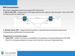 VPN	
  Concentrator:	
  
ASA	
  имеет	
  поддержку	
  различных	
  видов	
  VPN-­‐технологий	
  
1.	
  Site-­‐to-­‐Site	
  VPN	
  –	
  объединение	
  сетей	
  двух	
  разнесенных	
  офисов	
  через	
  Интернет.	
  Site-­‐to-­‐Site	
  VPN	
  
на	
  ASA	
  основан	
  на	
  crypto-­‐map	
  
	
  
	
  
	
  
	
  
	
  
	
  
2.	
  Remote	
  Access	
  VPN	
  –	
  предоставление	
  доступа	
  к	
  корпоративным	
  ресурсам	
  удаленным	
  
сотрудникам	
  и	
  мобильным	
  пользователям.	
  
	
  
Разделяется	
  на	
  несколько	
  видов:	
  
§  Client	
  VPN	
  –	
  требует	
  установку	
  на	
  устройство	
  пользователя	
  специализированного	
  ПО	
  (VPN	
  
Client).	
  На	
  сегодняшний	
  день	
  есть	
  два	
  типа	
  клиентов,	
  отличные	
  по	
  функционалу.	
  
 