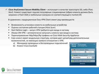 ü  Сisco	
  AnyConnect	
  Secure	
  Mobility	
  Client	
  –	
  использует	
  в	
  качестве	
  транспорта	
  SSL	
  либо	
  IPsec	
  
ikev2.	
  Клиент	
  существует	
  под	
  все	
  популярные	
  стационарные	
  (образ	
  клиента	
  должен	
  быть	
  
загружен	
  в	
  Flash	
  ASA)	
  и	
  мобильные	
  (загрузка	
  из	
  соответствующего	
  market)	
  OS	
  
В	
  сравнении	
  с	
  традиционным	
  Easy	
  VPN	
  Client	
  имеет	
  ряд	
  преимуществ:	
  
	
  
§  Возможность	
  установки	
  клиента	
  на	
  мобильные	
  устройства	
  
§  Оценка	
  состояния	
  рабочей	
  станции	
  (Host	
  Scan)	
  
§  Start	
  Before	
  Login	
  –	
  запуск	
  VPN	
  требуется	
  для	
  входа	
  в	
  систему	
  
§  Always	
  ON	
  VPN	
  –	
  автоматически	
  запускать	
  клиента	
  при	
  входе	
  в	
  систему	
  
§  Перенаправление	
  hhp/hhps/šp	
  трафика	
  на	
  Cisco	
  Web	
  Security	
  Appliance	
  
§  Сам	
  клиент	
  имеет	
  модульную	
  структуру,	
  которая	
  дает	
  целый	
  ряд	
  дополнительных	
  
возможностей,	
  не	
  имеющих	
  прямого	
  отношения	
  к	
  VPN:	
  
a)  Менеджер	
  проводных	
  и	
  беспроводных	
  подключений	
  
b)  Клиент	
  Cisco	
  ScanSafe	
  
 