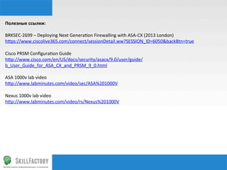 Полезные	
  ссылки:	
  
	
  
BRKSEC-­‐2699	
  –	
  Deploying	
  Next	
  Generanon	
  Firewalling	
  with	
  ASA-­‐CX	
  (2013	
  London)	
  
hhps://www.ciscolive365.com/connect/sessionDetail.ww?SESSION_ID=6050&backBtn=true	
  
	
  
Cisco	
  PRSM	
  Conﬁguranon	
  Guide	
  
hhp://www.cisco.com/en/US/docs/security/asacx/9.0/user/guide/
b_User_Guide_for_ASA_CX_and_PRSM_9_0.html	
  
	
  
ASA	
  1000v	
  lab	
  video	
  
hhp://www.labminutes.com/video/sec/ASA%201000V	
  
	
  
Nexus	
  1000v	
  lab	
  video	
  
hhp://www.labminutes.com/video/rs/Nexus%201000V	
  
 