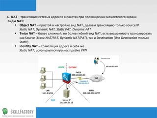 4.	
  	
  NAT	
  –	
  трансляция	
  сетевых	
  адресов	
  в	
  пакетах	
  при	
  прохождении	
  межсетевого	
  экрана	
  
	
  Виды	
  NAT:	
  
§  Object	
  NAT	
  –	
  простой	
  в	
  настройке	
  вид	
  NAT,	
  делаем	
  трансляцию	
  только	
  source	
  IP	
  
	
  	
  	
  	
  	
  	
  Sta%c	
  NAT,	
  Dynamic	
  NAT,	
  Sta%c	
  PAT,	
  Dynamic	
  PAT	
  
§  Twice	
  NAT	
  –	
  более	
  сложный,	
  но	
  более	
  гибкий	
  вид	
  NAT,	
  есть	
  возможность	
  транслировать	
  
как	
  Source	
  (Sta%c	
  NAT/PAT,	
  Dynamic	
  NAT/PAT),	
  так	
  и	
  Desnnanon	
  (для	
  Des%na%on	
  только	
  
Sta%c)	
  
§  Identy	
  NAT	
  –	
  трансляция	
  адреса	
  в	
  себя	
  же	
  
	
  	
  	
  	
  	
  	
  Sta%c	
  NAT,	
  используется	
  при	
  настройке	
  VPN	
  
 