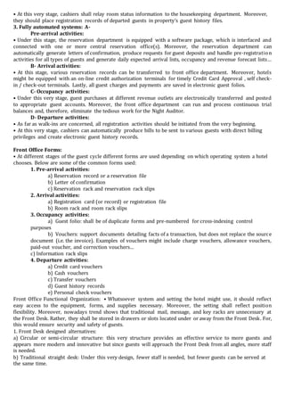 • At this very stage, cashiers shall relay room status information to the housekeeping department. Moreover,
they should place registration records of departed guests in property‘s guest history files.
3. Fully automated systems: A-
Pre-arrival activities:
• Under this stage, the reservation department is equipped with a software package, which is interfaced and
connected with one or more central reservation office(s). Moreover, the reservation department can
automatically generate letters of confirmation, produce requests for guest deposits and handle pre-registration
activities for all types of guests and generate daily expected arrival lists, occupancy and revenue forecast lists…
B- Arrival activities:
• At this stage, various reservation records can be transferred to front office department. Moreover, hotels
might be equipped with an on-line credit authorization terminals for timely Credit Card Approval , self check-
in / check-out terminals. Lastly, all guest charges and payments are saved in electronic guest folios.
C- Occupancy activities:
• Under this very stage, guest purchases at different revenue outlets are electronically transferred and posted
to appropriate guest accounts. Moreover, the front office department can run and process continuous trial
balances and, therefore, eliminate the tedious work for the Night Auditor.
D- Departure activities:
• As far as walk-ins are concerned, all registration activities should be initiated from the very beginning.
• At this very stage, cashiers can automatically produce bills to be sent to various guests with direct billing
privileges and create electronic guest history records.
Front Office Forms:
• At different stages of the guest cycle different forms are used depending on which operating system a hotel
chooses. Below are some of the common forms used:
1. Pre-arrival activities:
a) Reservation record or a reservation file
b) Letter of confirmation
c) Reservation rack and reservation rack slips
2. Arrival activities:
a) Registration card (or record) or registration file
b) Room rack and room rack slips
3. Occupancy activities:
a) Guest folio: shall be of duplicate forms and pre-numbered for cross-indexing control
purposes
b) Vouchers: support documents detailing facts of a transaction, but does not replace the source
document (i.e. the invoice). Examples of vouchers might include charge vouchers, allowance vouchers,
paid-out voucher, and correction vouchers…
c) Information rack slips
4. Departure activities:
a) Credit card vouchers
b) Cash vouchers
c) Transfer vouchers
d) Guest history records
e) Personal check vouchers
Front Office Functional Organization: • Whatsoever system and setting the hotel might use, it should reflect
easy access to the equipment, forms, and supplies necessary. Moreover, the setting shall reflect position
flexibility. Moreover, nowadays trend shows that traditional mail, message, and key racks are unnecessary at
the Front Desk. Rather, they shall be stored in drawers or slots located under or away from the Front Desk. For,
this would ensure security and safety of guests.
1. Front Desk designed alternatives:
a) Circular or semi-circular structure: this very structure provides an effective service to more guests and
appears more modern and innovative but since guests will approach the Front Desk from all angles, more staff
is needed.
b) Traditional straight desk: Under this very design, fewer staff is needed, but fewer guests can be served at
the same time.
 