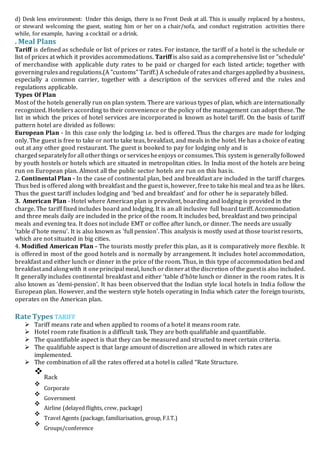 d) Desk less environment: Under this design, there is no Front Desk at all. This is usually replaced by a hostess,
or steward welcoming the guest, seating him or her on a chair/sofa, and conduct registration activities there
while, for example, having a cocktail or a drink.
. Meal Plans
Tariff is defined as schedule or list of prices or rates. For instance, the tariff of a hotel is the schedule or
list of prices at which it provides accommodations. Tariff is also said as a comprehensive list or "schedule"
of merchandise with applicable duty rates to be paid or charged for each listed article; together with
governingrulesandregulations.(A "customs" Tariff.) A scheduleofratesand chargesappliedby abusiness,
especially a common carrier, together with a description of the services offered and the rules and
regulations applicable.
Types Of Plan
Most of the hotels generally run on plan system. There are various types of plan, which are internationally
recognized. Hoteliers according to their convenience or the policy of the management can adopt these. The
list in which the prices of hotel services are incorporated is known as hotel tariff. On the basis of tariff
pattern hotel are divided as follows:
European Plan - In this case only the lodging i.e. bed is offered. Thus the charges are made for lodging
only. The guest is free to take or not to take teas, breakfast, and meals in the hotel. He has a choice of eating
out at any other good restaurant. The guest is booked to pay for lodging only and is
chargedseparatelyforall otherthings orservicesheenjoys orconsumes.This system is generallyfollowed
by youth hostels or hotels which are situated in metropolitan cities. In India most of the hotels are being
run on European plan. Almost all the public sector hotels are run on this basis.
2. Continental Plan - In the case of continental plan, bed and breakfast are included in the tariff charges.
Thus bed is offered along with breakfast and the guest is, however, free to take his meal and tea as he likes.
Thus the guest tariff includes lodging and ‘bed and breakfast’ and for other he is separately billed.
3. American Plan - Hotel where American plan is prevalent, boarding and lodging is provided in the
charge. The tariff fixed includes board and lodging. It is an all inclusive full board tariff. Accommodation
and three meals daily are included in the price of the room. It includes bed, breakfast and two principal
meals and evening tea. It does not include EMT or coffee after lunch, or dinner. The needs are usually
'table d'hote menu'. It is also known as 'full pension'. This analysis is mostly used at those tourist resorts,
which are not situated in big cities.
4. Modified American Plan - The tourists mostly prefer this plan, as it is comparatively more flexible. It
is offered in most of the good hotels and is normally by arrangement. It includes hotel accommodation,
breakfast and either lunch or dinner in the price of the room. Thus, in this type of accommodation bed and
breakfastandalongwith it oneprincipal meal, lunch ordinnerat thediscretion ofthe guestis also included.
It generally includes continental breakfast and either 'table d’hôte lunch or dinner in the room rates. It is
also known as 'demi-pension'. It has been observed that the Indian style local hoteIs in India follow the
European plan. However, and the western style hotels operating in India which cater the foreign tourists,
operates on the American plan.
Rate Types TARIFF
 Tariff means rate and when applied to rooms of a hotel it means room rate.

 Hotel room rate fixation is a difficult task. They are both qualifiable and quantifiable.
 The quantifiable aspect is that they can be measured and structed to meet certain criteria.
 The qualifiable aspect is that large amount of discretion are allowed in which rates are
implemented.

 The combination of all the rates offered at a hotel is called “Rate Structure.

Rack



Corporate



Government



Airline (delayed flights, crew, package)



Travel Agents (package, familiarisation, group, F.I.T.)



Groups/conference

 