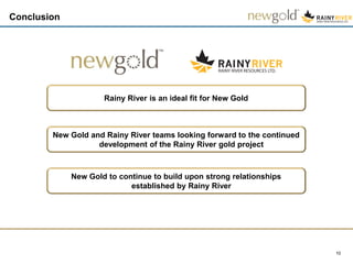 Conclusion
10
Rainy River is an ideal fit for New Gold
New Gold and Rainy River teams looking forward to the continued
development of the Rainy River gold project
New Gold to continue to build upon strong relationships
established by Rainy River
 