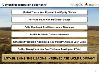 Compelling acquisition opportunity
4
ESTABLISHING THE LEADING INTERMEDIATE GOLD COMPANY
Accretive on All Key ‘Per Share’ Metrics
Enhances Production Pipeline at Below Industry Average Cash Costs
Further Builds on Canadian Presence
Further Strengthens New Gold Technical Development Team
Adds Significant Gold Reserves and Resources
Modest Transaction Size – Minimal Equity Dilution
 