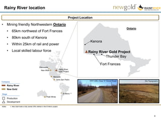 Rainy River location
6
Project Location
Notes: 1. New Gold holds a fully carried 30% interest in the El Morro project.
El Morro (1)
Mesquite
Cerro San Pedro
Ontario
Kenora
Fort Frances
Thunder Bay
Rainy River Gold Project
Peak Mines
Rainy River
New Gold
Company
Development
Stage
Production
Rainy River
Gold Project
New Afton
Blackwater
• Mining friendly Northwestern Ontario
• 65km northwest of Fort Frances
• 80km south of Kenora
• Within 25km of rail and power
• Local skilled labour force
 