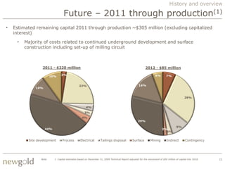 History and overview

                                  Future – 2011 through production(1)
•   Estimated remaining capital 2011 through production ~$305 million (excluding capitalized
    interest)

     •   Majority of costs related to continued underground development and surface
         construction including set-up of milling circuit



                  2011 - $220 million                                                                      2012 - $85 million

                                2%                                                                                 6%        7%
                         10%


                                                23%                                                  16%
              10%


                                                                                                                                             29%


                                                      4%
                                                     3%
                                                   4%
                                                                                                    29%

                                                                                                                                      9%
                    44%                                                                                                  2%
                                                                                                                           3%


          Site development       Process         Electrical        Tailings disposal           Surface         Mining        Indirect         Contingency




                 Note:     1. Capital estimates based on December 31, 2009 Technical Report adjusted for the movement of $50 million of capital into 2010.   11
 