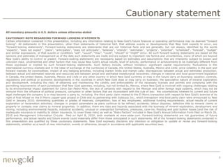 Cautionary statement
All monetary amounts in U.S. dollars unless otherwise stated

CAUTIONARY NOTE REGARDING FORWARD-LOOKING STATEMENTS
Certain information contained in this presentation, including any information relating to New Gold‟s future financial or operating performance may be deemed “forward
looking”. All statements in this presentation, other than statements of historical fact, that address events or developments that New Gold expects to occur, are
“forward-looking statements”. Forward-looking statements are statements that are not historical facts and are generally, but not always, identified by the words
“expects”, “does not expect”, “plans”, “anticipates”, “does not anticipate”, “believes”, “intends”, “estimates”, “projects”, “potential”, ”scheduled”, “forecast”, “budget”
and similar expressions, or that events or conditions “will”, “would”, “may”, “could”, “should” or “might” occur. All such forward looking statements are based on the
opinions and estimates of management as of the date such statements are made and are subject to important risk factors and uncertainties, many of which are beyond
New Gold‟s ability to control or predict. Forward-looking statements are necessarily based on estimates and assumptions that are inherently subject to known and
unknown risks, uncertainties and other factors that may cause New Gold‟s actual results, level of activity, performance or achievements to be materially different from
those expressed or implied by such forward-looking statements. Such factors include, without limitation: significant capital requirements; fluctuations in the
international currency markets and in the rates of exchange of the currencies of Canada, the United States, Australia, Mexico and Chile; price volatility in the spot and
forward markets for commodities; impact of any hedging activities, including margin limits and margin calls; discrepancies between actual and estimated production,
between actual and estimated reserves and resources and between actual and estimated metallurgical recoveries; changes in national and local government legislation
in Canada, the United States, Australia, Mexico and Chile or any other country in which New Gold currently or may in the future carry on business; taxation; controls,
regulations and political or economic developments in the countries in which New Gold does or may carry on business; the speculative nature of mineral exploration
and development, including the risks of obtaining and maintaining the validity and enforceability of the necessary licenses and permits and complying with the
permitting requirements of each jurisdiction that New Gold operates, including, but not limited to, Mexico, where New Gold is involved with ongoing challenges relating
to its environmental impact statement for Cerro San Pedro Mine; the lack of certainty with respect to the Mexican and other foreign legal systems, which may not be
immune from the influence of political pressure, corruption or other factors that are inconsistent with the rule of law; the uncertainties inherent to current and future
legal challenges the company is or may become a party to, including the third party claim related to the El Morro transaction with respect to New Gold's exercise of its
right of first refusal on the El Morro copper-gold project in Chile and its partnership with Goldcorp Inc., which transaction and third party claim were announced by New
Gold in January 2010; diminishing quantities or grades of reserves; competition; loss of key employees; additional funding requirements; actual results of current
exploration or reclamation activities; changes in project parameters as plans continue to be refined; accidents; labour disputes; defective title to mineral claims or
property or contests over claims to mineral properties. In addition, there are risks and hazards associated with the business of mineral exploration, development and
mining, including environmental hazards, industrial accidents, unusual or unexpected formations, pressures, cave-ins, flooding and gold bullion losses (and the risk of
inadequate insurance or inability to obtain insurance, to cover these risks) as well as “Risks Factors” included in New Gold‟s Annual Information Form filed on March 26,
2010 and Management Information Circular filed on April 8, 2010, both available at www.sedar.com. Forward-looking statements are not guarantees of future
performance, and actual results and future events could materially differ from those anticipated in such statements. All of the forward-looking statements contained in
this presentation are qualified by these cautionary statements. New Gold expressly disclaims any intention or obligation to update or revise any forward-looking
statements, whether as a result of new information, events or otherwise, except in accordance with applicable securities laws.




                                                                                                                                                                              2
 