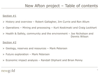 New Afton project – Table of contents

Section #1

 History and overview – Robert Gallagher, Jim Currie and Ron Allum

 Operations – Mining and processing – Kurt Keskimaki and Craig Lockhart

 Health & Safety, community and the environment – Joe Nicholson and
                                                   Dennis Wilson

Section #2

 Geology, reserves and resources – Mark Petersen

 Future exploration – Mark Petersen

 Economic impact analysis – Randall Oliphant and Brian Penny


                                                                           4
 