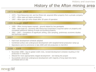 History and overview

                                   History of the Afton mining area
1973 through 1997
 •   1973 – Teck Resources Ltd. and Iso Mines Ltd. acquired Afton property from a private company
 •   1977 – Afton open pit begins production
 •   1997 – Afton open pit mine closed after 20 years of operation

1999 through 2007
 •   1999 – Afton mining leases expired – ground staked by two geologists
 •   1999 – New Gold Inc. (formerly DRC Resources Corporation) acquired option on property and
     completed additional staking of areas surrounding property
 •   2001 - 2007 – Completion of significant drilling, bulk sampling, preliminary economic studies
     and technical reports

2007
 •   Fast-track development schedule adopted
 •   Combined surface and underground development with targeted tiered production ramp-up
 •   Operations were to commence in late 2009 with full production in mid-2011

2008 – 2009
 •   November 2008 – Due to global credit crisis, revised development schedule resulting in full
     production in mid-2012
 •   Allowed for more appropriately staged development – de-risking the project
 •   Successfully advanced underground development with majority of long lead-time items
     purchased and on site




                                                                                                         6
 