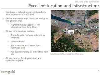 History and overview

                            Excellent location and infrastructure
•   Kamloops – natural resourced-based city
    with population of ~100,000

•   Skilled work-force with history of mining in
    the general area

      •   Highland Valley Copper ~ 40
          kilometres from New Afton

•   All key infrastructure in place                                       New
                                                                          Afton

      •   Trans-Canada highway adjacent to
          property

      •   Power on-site

      •   Water on-site and drawn from
          Kamloops lake

      •   Rail approximately 10 kilometres from
          site                                     Satellite view of Kamloops/New Afton area

•   All key permits for development and
    operation in place




                                                                                                     8
 