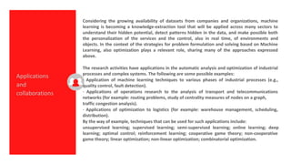 Considering the growing availability of datasets from companies and organizations, machine
learning is becoming a knowledge-extraction tool that will be applied across many sectors to
understand their hidden potential, detect patterns hidden in the data, and make possible both
the personalization of the services and the control, also in real time, of environments and
objects. In the context of the strategies for problem formulation and solving based on Machine
Learning, also optimization plays a relevant role, sharing many of the approaches expressed
above.
The research activities have applications in the automatic analysis and optimization of industrial
processes and complex systems. The following are some possible examples:
· Application of machine learning techniques to various phases of industrial processes (e.g.,
quality control, fault detection).
· Applications of operations research to the analysis of transport and telecommunications
networks (for example: routing problems, study of centrality measures of nodes on a graph,
traffic congestion analysis).
· Applications of optimization to logistics (for example: warehouse management, scheduling,
distribution).
By the way of example, techniques that can be used for such applications include:
unsupervised learning; supervised learning; semi-supervised learning; online learning; deep
learning; optimal control; reinforcement learning; cooperative game theory; non-cooperative
game theory; linear optimization; non-linear optimization; combinatorial optimization.
Applications
and
collaborations
 