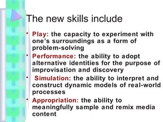 The new skills include
• Play: the capacity to experiment with
one’s surroundings as a form of
problem-solving
• Performance: the ability to adopt
alternative identities for the purpose of
improvisation and discovery
• Simulation: the ability to interpret and
construct dynamic models of real-world
processes
• Appropriation: the ability to
meaningfully sample and remix media
content
 