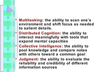 • Multitasking: the ability to scan one’s
environment and shift focus as needed
to salient details.
• Distributed Cognition: the ability to
interact meaningfully with tools that
expand mental capacities
• Collective Intelligence: the ability to
pool knowledge and compare notes
with others toward a common goal
• Judgment: the ability to evaluate the
reliability and credibility of different
information sources
 