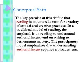 Conceptual Shift
The key premise of this shift is that
reading is an umbrella term for a variety
of critical and creative practices. In a
traditional model of reading, the
emphasis is on reading to understand
authorial intent, and on writing to
demonstrate mastery. The participatory
model emphasizes that understanding
authorial intent requires a broader lens.
 