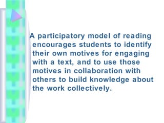 A participatory model of reading
encourages students to identify
their own motives for engaging
with a text, and to use those
motives in collaboration with
others to build knowledge about
the work collectively.
 