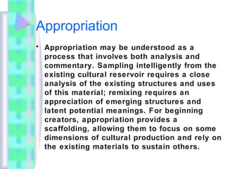 Appropriation
• Appropriation may be understood as a
process that involves both analysis and
commentary. Sampling intelligently from the
existing cultural reservoir requires a close
analysis of the existing structures and uses
of this material; remixing requires an
appreciation of emerging structures and
latent potential meanings. For beginning
creators, appropriation provides a
scaffolding, allowing them to focus on some
dimensions of cultural production and rely on
the existing materials to sustain others.
 