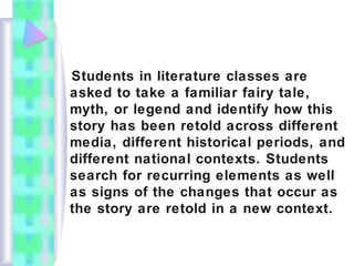 Students in literature classes are
asked to take a familiar fairy tale,
myth, or legend and identify how this
story has been retold across different
media, different historical periods, and
different national contexts. Students
search for recurring elements as well
as signs of the changes that occur as
the story are retold in a new context.
 