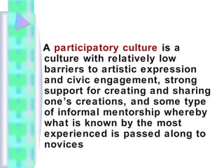 A participatory culture is a
culture with relatively low
barriers to artistic expression
and civic engagement, strong
support for creating and sharing
one’s creations, and some type
of informal mentorship whereby
what is known by the most
experienced is passed along to
novices
 