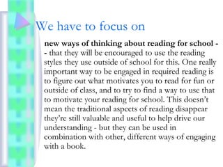 We have to focus on
new ways of thinking about reading for school -
- that they will be encouraged to use the reading
styles they use outside of school for this. One really
important way to be engaged in required reading is
to figure out what motivates you to read for fun or
outside of class, and to try to find a way to use that
to motivate your reading for school. This doesn’t
mean the traditional aspects of reading disappear
they’re still valuable and useful to help drive our
understanding - but they can be used in
combination with other, different ways of engaging
with a book.
 