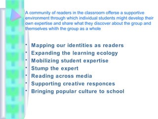 A community of readers in the classroom offerse a supportive
environment through which individual students might develop their
own expertise and share what they discover about the group and
themselves whith the group as a whole
• Mapping our identities as readers
• Expanding the learning ecology
• Mobilizing student expertise
• Stump the expert
• Reading across media
• Supporting creative responces
• Bringing popular culture to school
 