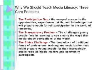 Why We Should Teach Media Literacy: Three
Core Problems
• The Participation Gap - the unequal access to the
opportunities, experiences, skills, and knowledge that
will prepare youth for full participation in the world of
tomorrow.
• The Transparency Problem - The challenges young
people face in learning to see clearly the ways that
media shape perceptions of the world.
• The Ethics Challenge - The breakdown of traditional
forms of professional training and socialization that
might prepare young people for their increasingly
public roles as media makers and community
participants.
 