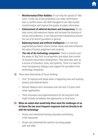 •	Misinformation/Filter Bubbles: AI can help the spread of ‘fake
news’. Crude use of personalisation can make confirmation
bias or conflict worse. But well-managed AI can help counter
misinformation and improve the quality of public information
	•	Enhancement of editorial decisions and transparency: AI can
help correct old newsroom biases and increase the diversity of
stories and audiences. It can help promote transparency around
the use of AI and of journalism in general
	•	Balancing human and artificial intelligence: It is vital that
augmented journalism retains human values and even enhances
the value of human judgement and creativity
	•	The role of the technology companies: There is concern over
the power of ‘Big Tech’ as competitors and about their control
of research and product development. They were also seen as
a source of innovation, tools, and systems. There is a need for
more transparency, dialogue, and support for journalism from
technology companies.
19	 There were three levels of future thinking:
	 •	First: To improve and iterate what is happening now with existing
product and editorial teams
	 •	 Second: Medium-term innovation over the next 2-5 years with
newer applications
	 •	Third: Innovation and experimentation for the long-term that
might include completely new approaches or structures.
20	 When we asked what would help them meet the challenges of an
AI future the two most frequent responses had not directly to do
with the technology:
	 •	 44 per cent mentioned training, education and literacy
in the newsroom
	 •	 43 per cent mentioned the need for recruiting people
with new skills.
9
 