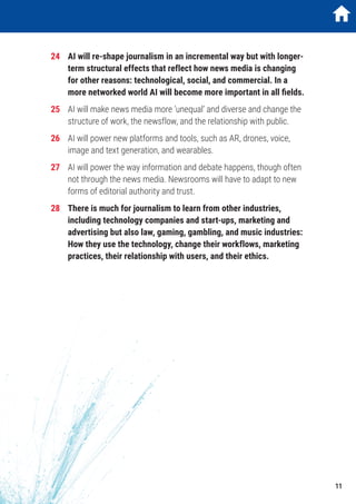 24	 AI will re-shape journalism in an incremental way but with longer-
term structural effects that reflect how news media is changing
for other reasons: technological, social, and commercial. In a
more networked world AI will become more important in all fields.
25	 AI will make news media more ‘unequal’ and diverse and change the
structure of work, the newsflow, and the relationship with public.
26	 AI will power new platforms and tools, such as AR, drones, voice,
image and text generation, and wearables.
27	 AI will power the way information and debate happens, though often
not through the news media. Newsrooms will have to adapt to new
forms of editorial authority and trust.
28	 There is much for journalism to learn from other industries,
including technology companies and start-ups, marketing and
advertising but also law, gaming, gambling, and music industries:
How they use the technology, change their workflows, marketing
practices, their relationship with users, and their ethics.
11
 