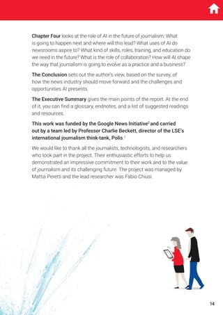 Chapter Four looks at the role of AI in the future of journalism: What
is going to happen next and where will this lead? What uses of AI do
newsrooms aspire to? What kind of skills, roles, training, and education do
we need in the future? What is the role of collaboration? How will AI shape
the way that journalism is going to evolve as a practice and a business?
The Conclusion sets out the author’s view, based on the survey, of
how the news industry should move forward and the challenges and
opportunities AI presents.
The Executive Summary gives the main points of the report. At the end
of it, you can find a glossary, endnotes, and a list of suggested readings
and resources.
This work was funded by the Google News Initiative2
and carried
out by a team led by Professor Charlie Beckett, director of the LSE’s
international journalism think-tank, Polis.3
We would like to thank all the journalists, technologists, and researchers
who took part in the project. Their enthusiastic efforts to help us
demonstrated an impressive commitment to their work and to the value
of journalism and its challenging future. The project was managed by
Mattia Peretti and the lead researcher was Fabio Chiusi.
14
 