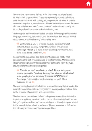 The way that newsrooms defined AI for this survey usually reflected
its role in their organisations. These were generally working definitions
used to communicate with colleagues, the public, or partners. A broader
understanding of AI in journalism would need to take into account the views
of those stakeholders, too. Our respondents’ replies divided broadly into
technological and human- or task-related categories.
Technological definitions were based on ideas around algorithms, natural
language processing, automation, and data analysis. For about a third of
respondents, ‘machine learning’ was the key term:
Technically, I take it to mean machine learning/neural
network-driven systems, but for the purposes of newsroom
technology I think of it more as any system of automation that’s
more than a very simple tool.
Respondents recognised that their definitions could not be final,
considering the fast-evolving nature of the technology. More concrete
ideas were sought, partly to distance their definitions from the hype
around the term ‘artificial intelligence’:
Usually, we don’t use this term at all. We are using more
narrow names like ‘machine learning’, or when we speak about
some specific field we are using terms like NLP [Natural
Language Processing] or deep learning. ‘AI’ feels like a
buzzword for us.
These more technological definitions stressed the way that AI works. For
example, by creating pattern recognition in managing large sets of data,
or the principle of prediction and classification.
The human- or task-related definitional approach sees AI as the ability
to perform, replicate, or mimic tasks commonly associated with human
beings’ cognitive abilities, or ‘human intelligence’. Usually they are related
to the journalists but also the audience. Almost always AI is defined as
there to augment or expand human capabilities:
17
 