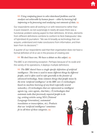 Using computing power to solve data-based problems and do
analysis not achievable by human power – either by learning/self-
improving or by processing and analyzing vast amounts of data.
Our respondents were all working in or with newsrooms rather than
in pure research, so not surprisingly in nearly all cases there was a
functional, problem-solving aspect to their definitions. At times, elements
from different definitions combine to conform to Nick Diakopoulos’ idea
of hybridised AI journalism: “We see AI broadly as technology that can
acquire, understand and make conclusions from information, and then
learn from its decisions”.11
A quarter of our respondents said that their organisation does not have a
formal definition of AI or are in the process of creating one:
We don’t have one. We have a debate on this subject.
The BBC is an interesting exception. Perhaps because of its scale and
the variety of its operations, it deploys multiple definitions:
The BBC doesn’t have a single specific definition of artificial
intelligence. The term is used to mean different things by different
people, and is often used to refer generally to the frontier of
advanced technology. Some common things that people mean by
the term ‘artificial intelligence’ at the BBC are (1) technologies
based on machine learning of any kind (especially neural
networks), (2) technologies that are represented as intelligent
agents (eg, voice agents, chat bots), (3) technologies that
automate tasks that previously required people to do
(eg, writing articles using NLG [Natural
Language Generation], automated
translation or transcription, etc). Products
that use ‘artificial intelligence’ sometimes
fit in all three of these categories.
18
 