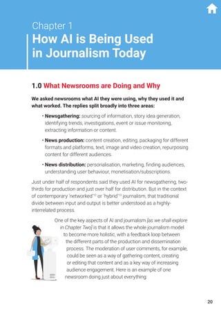 Chapter 1
How AI is Being Used
in Journalism Today
1.0 What Newsrooms are Doing and Why
We asked newsrooms what AI they were using, why they used it and
what worked. The replies split broadly into three areas:
•	Newsgathering: sourcing of information, story idea generation,
identifying trends, investigations, event or issue monitoring,
extracting information or content.
•	News production: content creation, editing, packaging for different
formats and platforms, text, image and video creation, repurposing
content for different audiences.
•	News distribution: personalisation, marketing, finding audiences,
understanding user behaviour, monetisation/subscriptions.
Just under half of respondents said they used AI for newsgathering, two-
thirds for production and just over half for distribution. But in the context
of contemporary ‘networked’12
or ‘hybrid’13
journalism, that traditional
divide between input and output is better understood as a highly-
interrelated process.
One of the key aspects of AI and journalism [as we shall explore
in Chapter Two] is that it allows the whole journalism model
to become more holistic, with a feedback loop between
the different parts of the production and dissemination
process. The moderation of user comments, for example,
could be seen as a way of gathering content, creating
or editing that content and as a key way of increasing
audience engagement. Here is an example of one
newsroom doing just about everything:
20
 