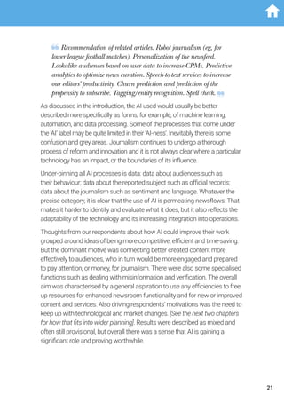 Recommendation of related articles. Robot journalism (eg, for
lower league football matches). Personalization of the newsfeed.
Lookalike audiences based on user data to increase CPMs. Predictive
analytics to optimize news curation. Speech-to-text services to increase
our editors’ productivity. Churn prediction and prediction of the
propensity to subscribe. Tagging/entity recognition. Spell check.
As discussed in the introduction, the AI used would usually be better
described more specifically as forms, for example, of machine learning,
automation, and data processing. Some of the processes that come under
the ‘AI’ label may be quite limited in their ‘AI-ness’. Inevitably there is some
confusion and grey areas. Journalism continues to undergo a thorough
process of reform and innovation and it is not always clear where a particular
technology has an impact, or the boundaries of its influence.
Under-pinning all AI processes is data: data about audiences such as
their behaviour; data about the reported subject such as official records;
data about the journalism such as sentiment and language. Whatever the
precise category, it is clear that the use of AI is permeating newsflows. That
makes it harder to identify and evaluate what it does, but it also reflects the
adaptability of the technology and its increasing integration into operations.
Thoughts from our respondents about how AI could improve their work
grouped around ideas of being more competitive, efficient and time-saving.
But the dominant motive was connecting better created content more
effectively to audiences, who in turn would be more engaged and prepared
to pay attention, or money, for journalism. There were also some specialised
functions such as dealing with misinformation and verification. The overall
aim was characterised by a general aspiration to use any efficiencies to free
up resources for enhanced newsroom functionality and for new or improved
content and services. Also driving respondents’ motivations was the need to
keep up with technological and market changes. [See the next two chapters
for how that fits into wider planning]. Results were described as mixed and
often still provisional, but overall there was a sense that AI is gaining a
significant role and proving worthwhile.
21
 