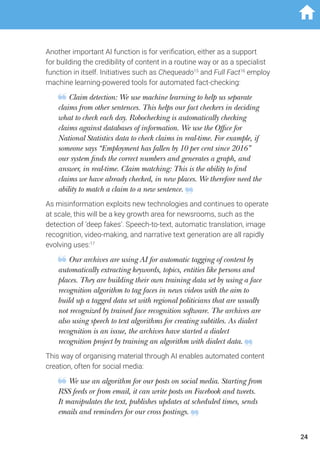 Another important AI function is for verification, either as a support
for building the credibility of content in a routine way or as a specialist
function in itself. Initiatives such as Chequeado15
and Full Fact16
employ
machine learning-powered tools for automated fact-checking:
Claim detection: We use machine learning to help us separate
claims from other sentences. This helps our fact checkers in deciding
what to check each day. Robochecking is automatically checking
claims against databases of information. We use the Office for
National Statistics data to check claims in real-time. For example, if
someone says “Employment has fallen by 10 per cent since 2016”
our system finds the correct numbers and generates a graph, and
answer, in real-time. Claim matching: This is the ability to find
claims we have already checked, in new places. We therefore need the
ability to match a claim to a new sentence.
As misinformation exploits new technologies and continues to operate
at scale, this will be a key growth area for newsrooms, such as the
detection of ‘deep fakes’. Speech-to-text, automatic translation, image
recognition, video-making, and narrative text generation are all rapidly
evolving uses:17
Our archives are using AI for automatic tagging of content by
automatically extracting keywords, topics, entities like persons and
places. They are building their own training data set by using a face
recognition algorithm to tag faces in news videos with the aim to
build up a tagged data set with regional politicians that are usually
not recognized by trained face recognition software. The archives are
also using speech to text algorithms for creating subtitles. As dialect
recognition is an issue, the archives have started a dialect
recognition project by training an algorithm with dialect data.
This way of organising material through AI enables automated content
creation, often for social media:
We use an algorithm for our posts on social media. Starting from
RSS feeds or from email, it can write posts on Facebook and tweets.
It manipulates the text, publishes updates at scheduled times, sends
emails and reminders for our cross postings.
24
 