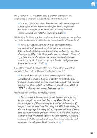 The Guardian’s ‘ReporterMate’ tool, is another example of this
‘augmented journalism’ that combines AI with humans:24
A robotic system that allows journalists to build simple templates
to fit specific data sets. ReporterMate’s first article, on political
donations, was based on data from the Australian Electoral
Commission and was published in January 2019.
AI is helping facilitate new forms of journalism, though for many of our
respondents these were still in development [See also Chapter Four]:
We’re also experimenting with new journalistic forms.
Experiments with automated systems allow us to combine
different kinds of data-powered storytelling methods (eg, one that
allows you to follow individual parliament members). AI-powered
experiments have also enabled us to create immersive content
experiences in which the user can directly affect and personalise
the content experience itself.
A lot of the editorial functions cited were related to investigative
journalism that could not be done by humans alone:25
We used AI to analyze a trove of Housing and Urban
Development inspection pictures to identify concentrations of
problems (such as mold, missing smoke detectors, etc.) at various
housing complexes, which isn’t otherwise possible without lots of
FOIA [Freedom of Information Act] requests.
AI can also add depth to general journalism:
We are using it to solve some specific tasks in our reporting.
So, for example, we used Deep Learning Model (ResNet) to
search for places of illegal mining on hundred of thousands of
images.26
Also we used Deep Learning (ULMFit based model) for
Natural Language Processing (NLP) to process millions of news
items to search for manipulative content; and Machine Learning
to create a map of different topics.27
We used Machine Learning
in a couple of other projects with data from social networks such
as sentiment analysis for Twitter messages. 28
26
 