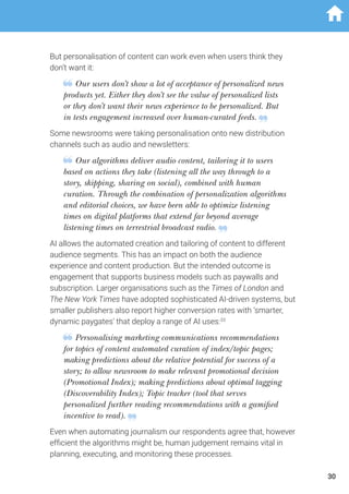 But personalisation of content can work even when users think they
don’t want it:
Our users don’t show a lot of acceptance of personalized news
products yet. Either they don’t see the value of personalized lists
or they don’t want their news experience to be personalized. But
in tests engagement increased over human-curated feeds.
Some newsrooms were taking personalisation onto new distribution
channels such as audio and newsletters:
Our algorithms deliver audio content, tailoring it to users
based on actions they take (listening all the way through to a
story, skipping, sharing on social), combined with human
curation. Through the combination of personalization algorithms
and editorial choices, we have been able to optimize listening
times on digital platforms that extend far beyond average
listening times on terrestrial broadcast radio.
AI allows the automated creation and tailoring of content to different
audience segments. This has an impact on both the audience
experience and content production. But the intended outcome is
engagement that supports business models such as paywalls and
subscription. Larger organisations such as the Times of London and
The New York Times have adopted sophisticated AI-driven systems, but
smaller publishers also report higher conversion rates with ‘smarter,
dynamic paygates’ that deploy a range of AI uses:33
Personalising marketing communications recommendations
for topics of content automated curation of index/topic pages;
making predictions about the relative potential for success of a
story; to allow newsroom to make relevant promotional decision
(Promotional Index); making predictions about optimal tagging
(Discoverability Index); Topic tracker (tool that serves
personalized further reading recommendations with a gamified
incentive to read).
Even when automating journalism our respondents agree that, however
efficient the algorithms might be, human judgement remains vital in
planning, executing, and monitoring these processes.
30
 