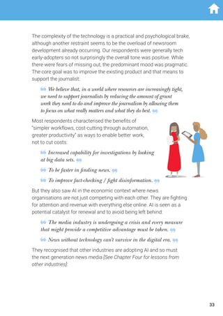 The complexity of the technology is a practical and psychological brake,
although another restraint seems to be the overload of newsroom
development already occurring. Our respondents were generally tech
early-adopters so not surprisingly the overall tone was positive. While
there were fears of missing out, the predominant mood was pragmatic.
The core goal was to improve the existing product and that means to
support the journalist:
We believe that, in a world where resources are increasingly tight,
we need to support journalists by reducing the amount of grunt
work they need to do and improve the journalism by allowing them
to focus on what really matters and what they do best.
Most respondents characterised the benefits of
“simpler workflows, cost-cutting through automation,
greater productivity” as ways to enable better work,
not to cut costs:
Increased capability for investigations by looking
at big data sets.
To be faster in finding news.
To improve fact-checking / fight disinformation.
But they also saw AI in the economic context where news
organisations are not just competing with each other. They are fighting
for attention and revenue with everything else online. AI is seen as a
potential catalyst for renewal and to avoid being left behind:
The media industry is undergoing a crisis and every measure
that might provide a competitive advantage must be taken.
News without technology can’t survive in the digital era.
They recognised that other industries are adopting AI and so must
the next generation news media [See Chapter Four for lessons from
other industries]:
33
 