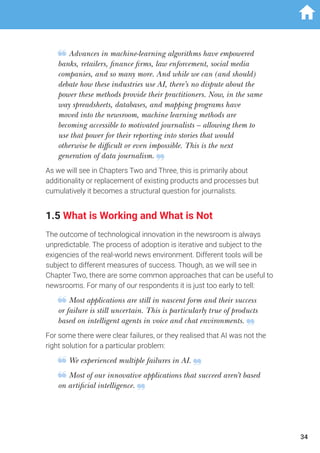 Advances in machine-learning algorithms have empowered
banks, retailers, finance firms, law enforcement, social media
companies, and so many more. And while we can (and should)
debate how these industries use AI, there’s no dispute about the
power these methods provide their practitioners. Now, in the same
way spreadsheets, databases, and mapping programs have
moved into the newsroom, machine learning methods are
becoming accessible to motivated journalists – allowing them to
use that power for their reporting into stories that would
otherwise be difficult or even impossible. This is the next
generation of data journalism.
As we will see in Chapters Two and Three, this is primarily about
additionality or replacement of existing products and processes but
cumulatively it becomes a structural question for journalists.
1.5 What is Working and What is Not
The outcome of technological innovation in the newsroom is always
unpredictable. The process of adoption is iterative and subject to the
exigencies of the real-world news environment. Different tools will be
subject to different measures of success. Though, as we will see in
Chapter Two, there are some common approaches that can be useful to
newsrooms. For many of our respondents it is just too early to tell:
Most applications are still in nascent form and their success
or failure is still uncertain. This is particularly true of products
based on intelligent agents in voice and chat environments.
For some there were clear failures, or they realised that AI was not the
right solution for a particular problem:
We experienced multiple failures in AI.
Most of our innovative applications that succeed aren’t based
on artificial intelligence.
34
 