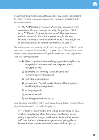 It is difficult to generalise about failures but they tended to be related
to either complex or emergent processes that were not relatable to
newsroom needs:
The NLP [Natural Language Processing] systems currently
available to the news industry are not fit for purpose. Third-
party NLP protocols do not provide signals that meet human
editorial standards. There is an urgent need for the news
business to develop a common approach to NLP as a tool for use
in personalisation and content recommender systems.
Some use-cases are innately tough: such as getting the public to hand
over their money, or fact-checking complex claims. Some of the most
clear-cut successes tended to be specific tasks with clear objectives.
This is a fairly typical list:
1) object extraction/automated tagging (it shone light to the
metaphorical dark cave which is comprised of our
untagged assets);
	2) automated fact-checking (claim detection and
robochecking, very promising);
	3) content (pre)moderation;
	4) speech-to-text (English mostly, though; other languages
would still file under failure);
	5) ad targeting tools;
	6) propensity models;
	7) machine-generated content.
Just because something didn’t work immediately did not mean that our
digitally-enthusiastic respondents gave up:
We think it’s important to keep testing and working on this,
creating transparency about how our personalization works,
giving users control over personalization. We’re testing what we
call ‘trust features’ to increase acceptance and getting the mix
between human curated and machine curated lists right.
35
 