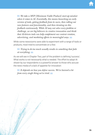 We take a MVP [Minimum Viable Product] start-up mindset
when it comes to AI. Essentially, this means launching an early
version of tools, getting feedback from its users, then rolling out
new features and functionality, and then iterating on this
feedback continuously. While AI may not solve every problem or
challenge, we are big believers in creative innovation and think
that AI-driven tools can help complement our content creation,
advertising, and marketing efforts in meaningful ways.
While some newsrooms were able to experiment with a range of tools or
products, most tried to concentrate on a few:
Trying to do too much usually results in something that fails
at everything.
As we will see in Chapter Two, part of the problem is defining ‘success’.
What works is not necessarily what is needed. The effort to adopt AI
shown by our respondents is a powerful answer to those who accuse
the news media of a lack of appetite for innovation:
It depends on how you define success. We’ve learned a lot
from every single thing we’ve tried.
36
 