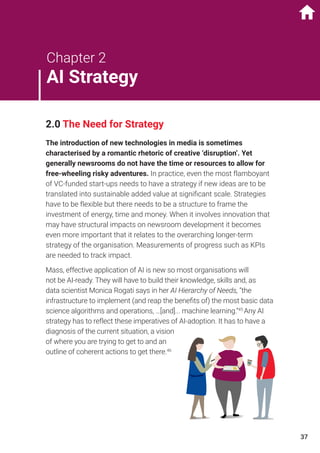 2.0 The Need for Strategy
The introduction of new technologies in media is sometimes
characterised by a romantic rhetoric of creative ‘disruption’. Yet
generally newsrooms do not have the time or resources to allow for
free-wheeling risky adventures. In practice, even the most flamboyant
of VC-funded start-ups needs to have a strategy if new ideas are to be
translated into sustainable added value at significant scale. Strategies
have to be flexible but there needs to be a structure to frame the
investment of energy, time and money. When it involves innovation that
may have structural impacts on newsroom development it becomes
even more important that it relates to the overarching longer-term
strategy of the organisation. Measurements of progress such as KPIs
are needed to track impact.
Mass, effective application of AI is new so most organisations will
not be AI-ready. They will have to build their knowledge, skills and, as
data scientist Monica Rogati says in her AI Hierarchy of Needs, “the
infrastructure to implement (and reap the benefits of) the most basic data
science algorithms and operations, …[and]... machine learning.”45
Any AI
strategy has to reflect these imperatives of AI-adoption. It has to have a
diagnosis of the current situation, a vision
of where you are trying to get to and an
outline of coherent actions to get there.46
Chapter 2
AI Strategy
37
 